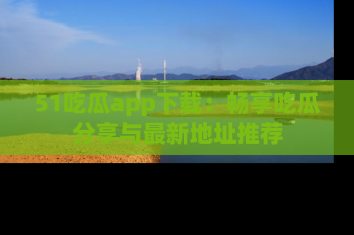 51吃瓜app下载:畅享吃瓜分享与最新地址推荐