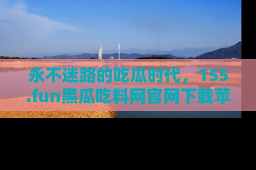 永不迷路的吃瓜时代,155.fun黑瓜吃料网官网下载苹果版陪你同行!