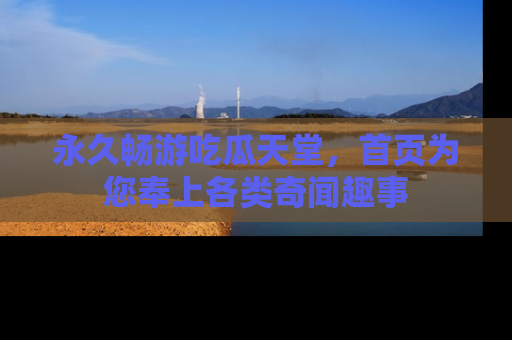 永久畅游吃瓜天堂,首页为您奉上各类奇闻趣事