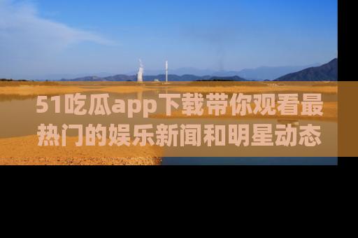 51吃瓜app下载带你观看最热门的娱乐新闻和明星动态