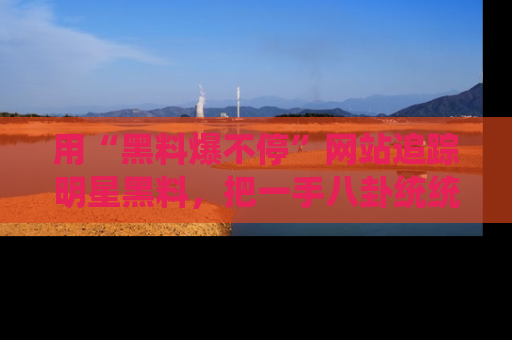 用“黑料爆不停”网站追踪明星黑料,把一手八卦统统收进你的后宫中!