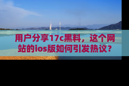 用户分享17c黑料,这个网站的ios版如何引发热议?