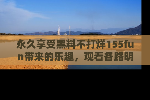永久享受黑料不打烊155fun带来的乐趣,观看各路明星的内幕故事!