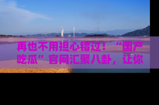 再也不用担心错过！“国产吃瓜”官网汇聚八卦，让你随时随地吃瓜。