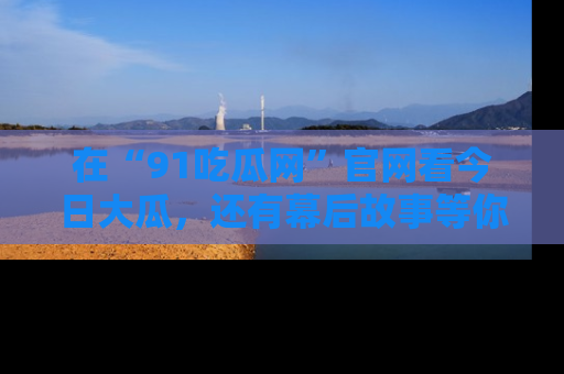 在“91吃瓜网”官网看今日大瓜,还有幕后故事等你来挖掘!