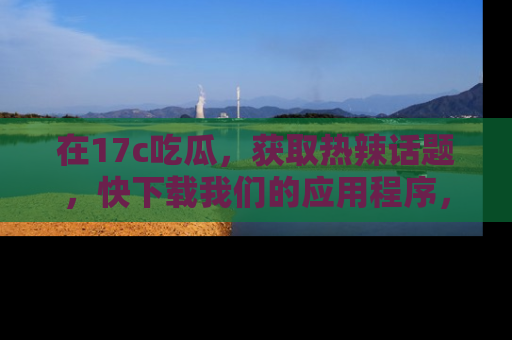 在17c吃瓜,获取热辣话题,快下载我们的应用程序,地址轻松找到!