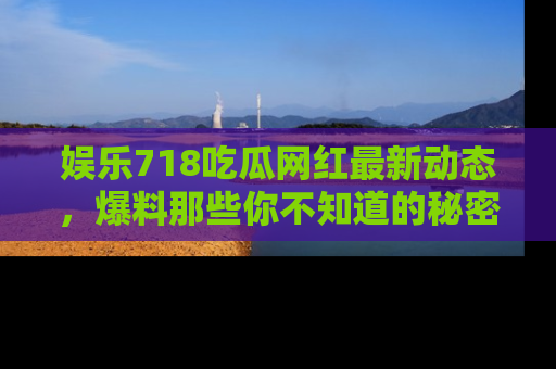 娱乐718吃瓜网红最新动态，爆料那些你不知道的秘密！