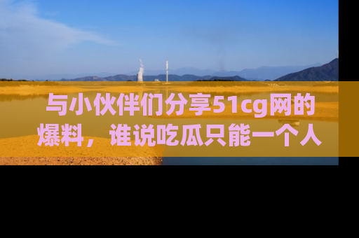 与小伙伴们分享51cg网的爆料,谁说吃瓜只能一个人?