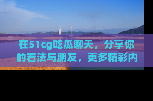 在51cg吃瓜聊天,分享你的看法与朋友,更多精彩内容请浏览网址www.51cg.com!