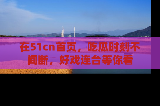 在51cn首页,吃瓜时刻不间断,好戏连台等你看