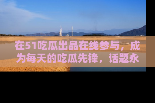 在51吃瓜出品在线参与,成为每天的吃瓜先锋,话题永不落幕!