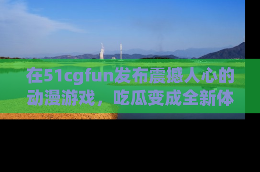 在51cgfun发布震撼人心的动漫游戏,吃瓜变成全新体验