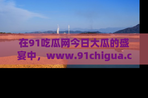 在91吃瓜网今日大瓜的盛宴中,www.91chigua.com带你领略每个让人咋舌的精彩故事!