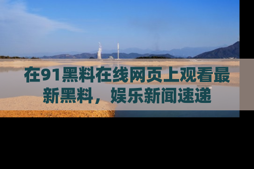 在91黑料在线网页上观看最新黑料,娱乐新闻速递