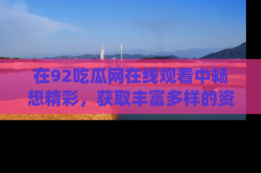 在92吃瓜网在线观看中畅想精彩,获取丰富多样的资源和app功能