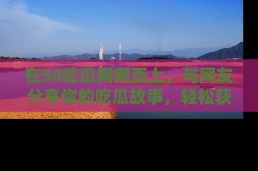在58吃瓜网网页上,与网友分享你的吃瓜故事,轻松获取热门趣闻