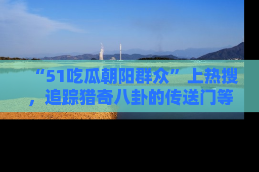 “51吃瓜朝阳群众”上热搜,追踪猎奇八卦的传送门等你点击!