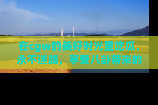 在cgw的美好时光里吃瓜,永不迷路,享受八卦带来的无限欢乐!