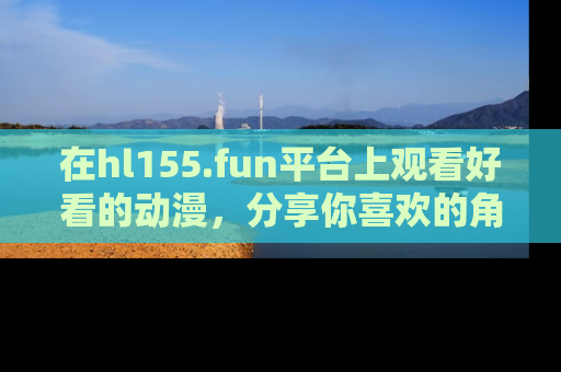 在hl155.fun平台上观看好看的动漫,分享你喜欢的角色和故事!