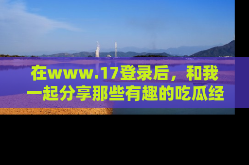 在www.17登录后,和我一起分享那些有趣的吃瓜经历吧!