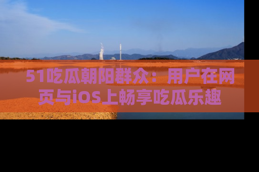 51吃瓜朝阳群众:用户在网页与iOS上畅享吃瓜乐趣