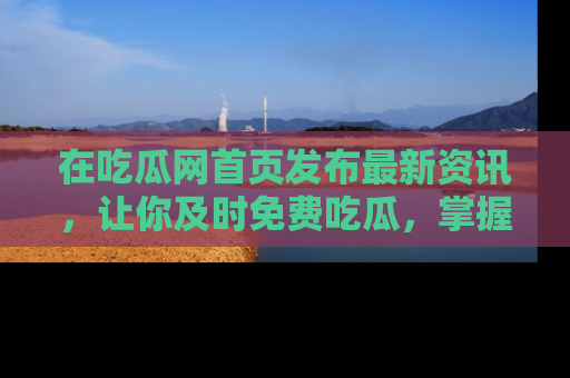 在吃瓜网首页发布最新资讯,让你及时免费吃瓜,掌握热点!