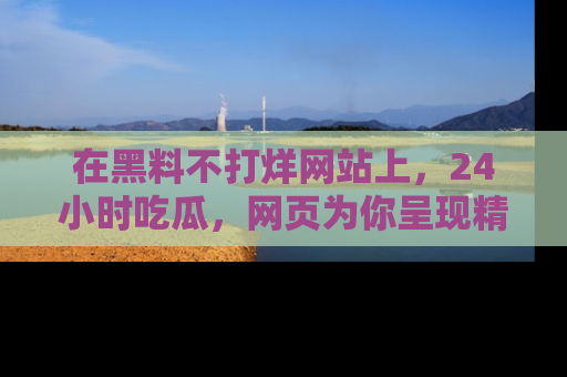 在黑料不打烊网站上,24小时吃瓜,网页为你呈现精彩内幕
