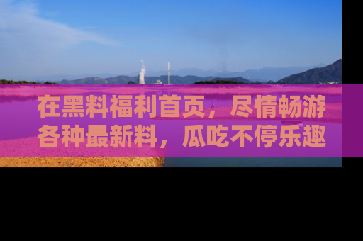 在黑料福利首页,尽情畅游各种最新料,瓜吃不停乐趣无穷!