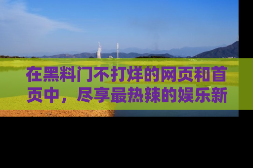 在黑料门不打烊的网页和首页中,尽享最热辣的娱乐新闻与八卦,快来围观!