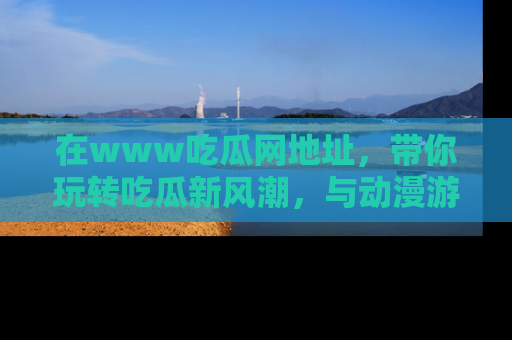 在www吃瓜网地址,带你玩转吃瓜新风潮,与动漫游戏角色共度精彩时光!