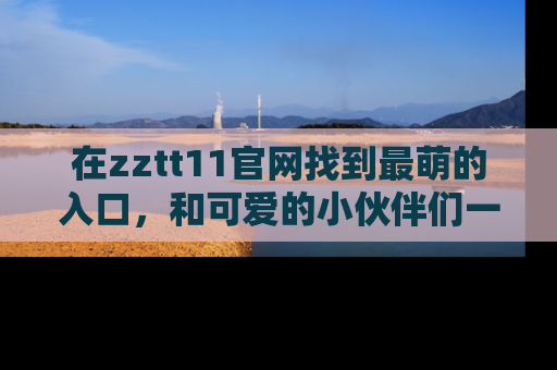 在zztt11官网找到最萌的入口,和可爱的小伙伴们一起吃瓜吧!