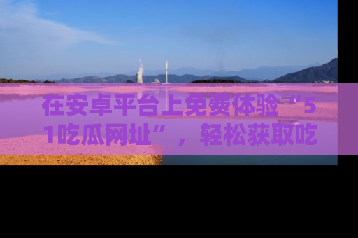 在安卓平台上免费体验“51吃瓜网址”,轻松获取吃瓜新鲜事!