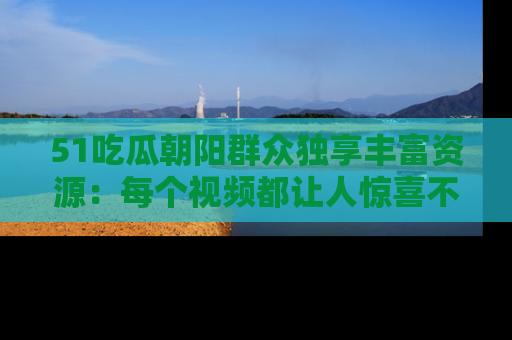 51吃瓜朝阳群众独享丰富资源:每个视频都让人惊喜不已!