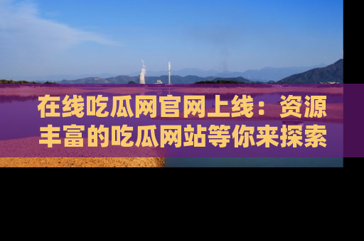 在线吃瓜网官网上线:资源丰富的吃瓜网站等你来探索