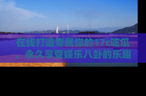 在线打造专属你的17c吃瓜,永久享受娱乐八卦的乐趣