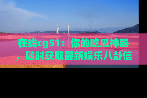 在线cg51:你的吃瓜神器,随时获取最新娱乐八卦信息。