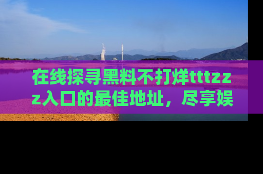 在线探寻黑料不打烊tttzzz入口的最佳地址,尽享娱乐圈八卦盛宴!