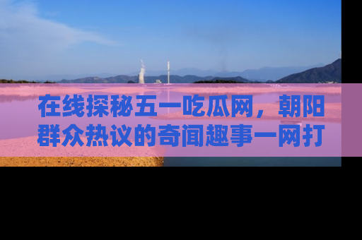 在线探秘五一吃瓜网,朝阳群众热议的奇闻趣事一网打尽