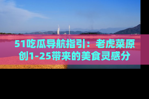 51吃瓜导航指引:老虎菜原创1-25带来的美食灵感分享
