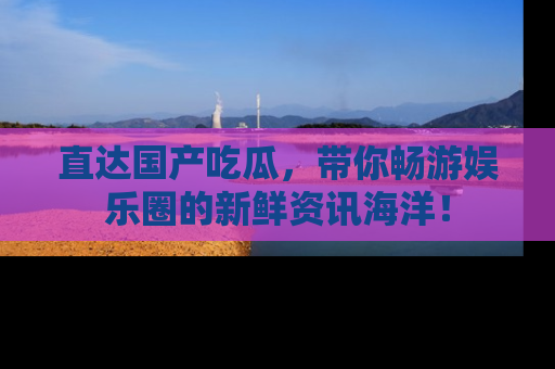 直达国产吃瓜,带你畅游娱乐圈的新鲜资讯海洋!