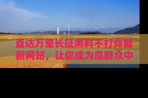 直达万里长征黑料不打烊最新网站，让你成为瓜群众中的资深吃瓜客！