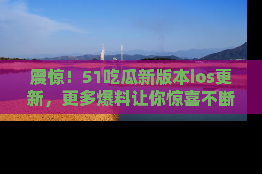 震惊!51吃瓜新版本ios更新,更多爆料让你惊喜不断,赶快来看吧!