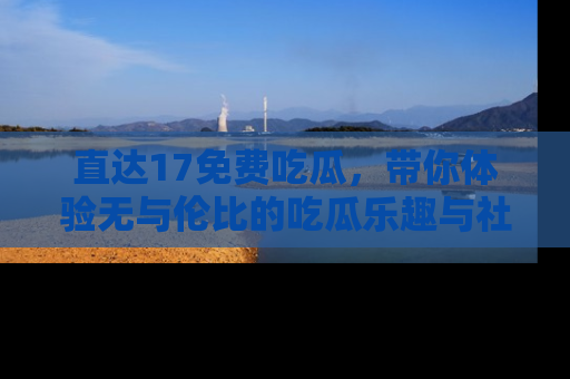 直达17免费吃瓜,带你体验无与伦比的吃瓜乐趣与社区互动