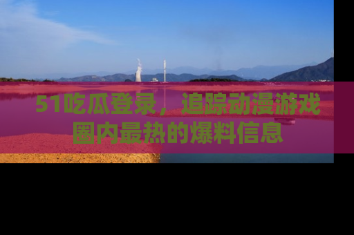 51吃瓜登录，追踪动漫游戏圈内最热的爆料信息