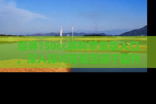 追寻150cc黑料苹果版入口，深入探讨其是否源于国外的传闻