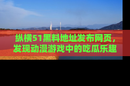纵横51黑料地址发布网页,发现动漫游戏中的吃瓜乐趣