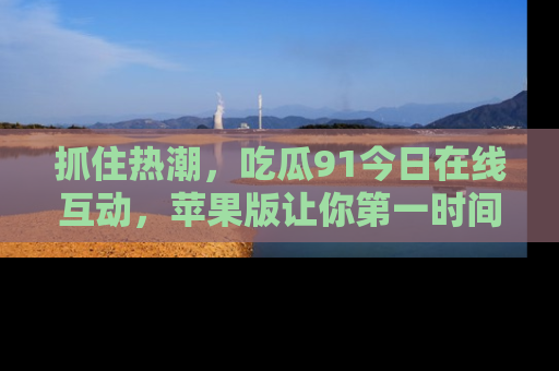 抓住热潮，吃瓜91今日在线互动，苹果版让你第一时间掌握信息！