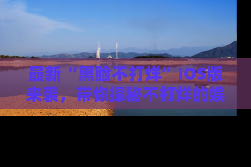 最新“黑脸不打烊”IOS版来袭,带你探秘不打烊的娱乐世界!