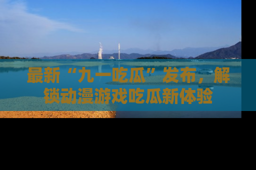 最新“九一吃瓜”发布,解锁动漫游戏吃瓜新体验