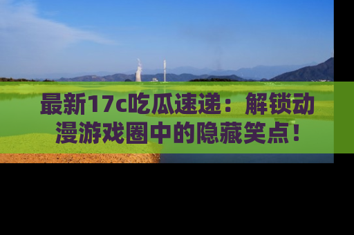 最新17c吃瓜速递:解锁动漫游戏圈中的隐藏笑点!